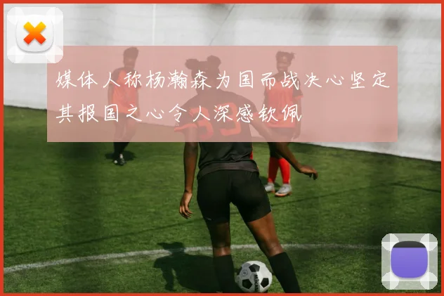 媒体人称杨瀚森为国而战决心坚定其报国之心令人深感钦佩