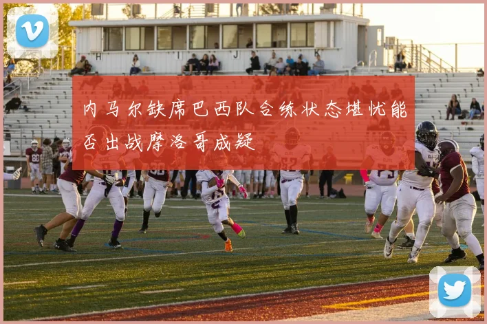 内马尔缺席巴西队合练状态堪忧能否出战摩洛哥成疑