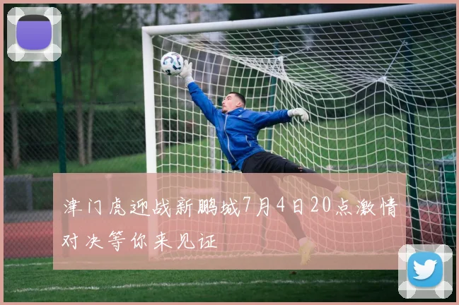 津门虎迎战新鹏城7月4日20点激情对决等你来见证