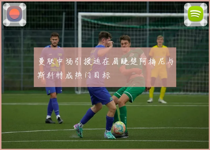 曼联中场引援迫在眉睫楚阿梅尼与斯科特成热门目标