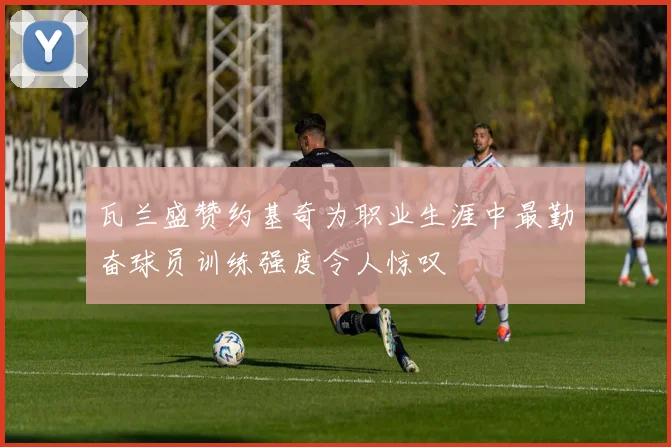 瓦兰盛赞约基奇为职业生涯中最勤奋球员训练强度令人惊叹