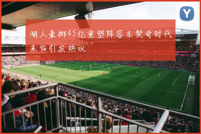 湖人豪掷45亿重塑阵容东契奇时代来临引发热议