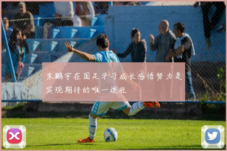 朱鹏宇在国足学习成长感悟努力是实现期待的唯一途径