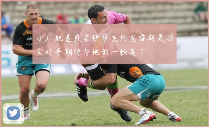 小川航基直言伊萨克约克雷斯是顶尖对手期待与他们一较高下