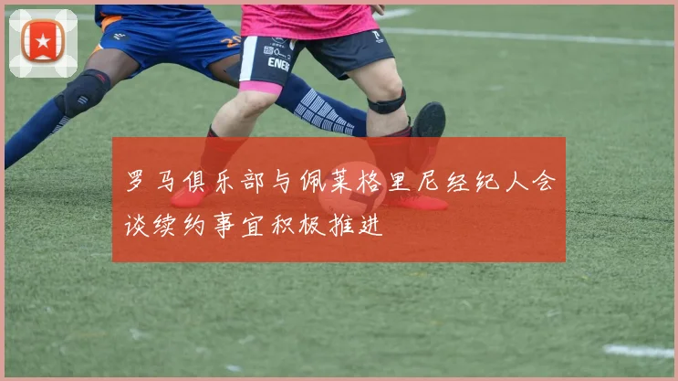 罗马俱乐部与佩莱格里尼经纪人会谈续约事宜积极推进