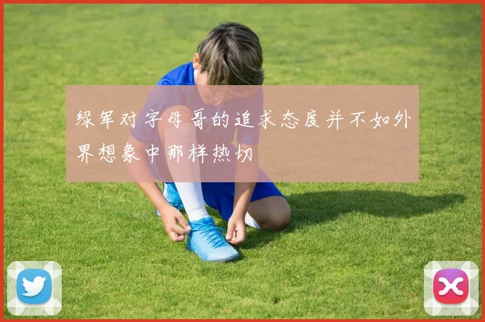 绿军对字母哥的追求态度并不如外界想象中那样热切