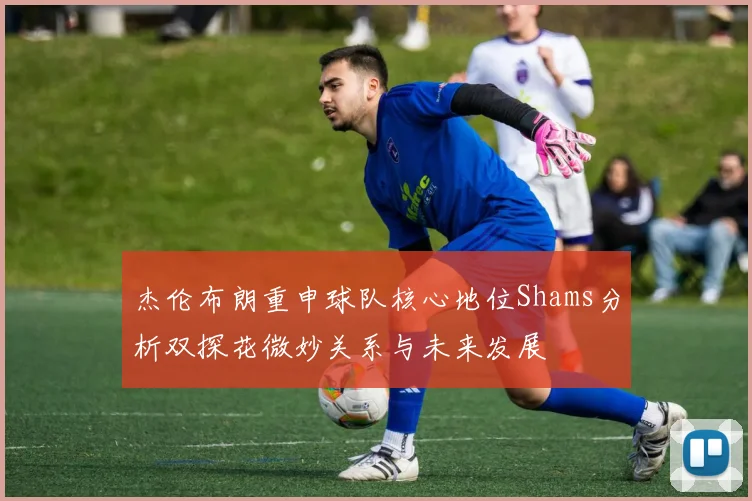 杰伦布朗重申球队核心地位Shams分析双探花微妙关系与未来发展
