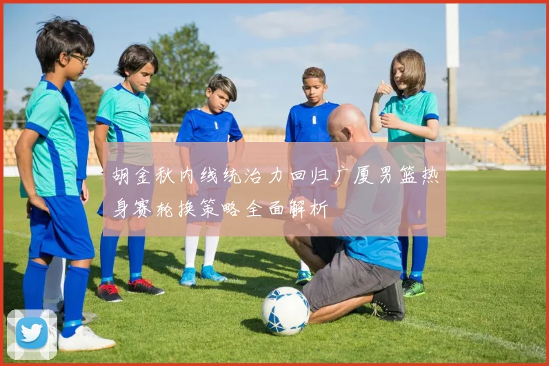 胡金秋内线统治力回归广厦男篮热身赛轮换策略全面解析